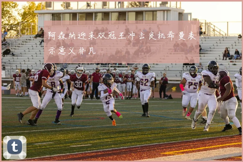 阿森纳迎来双冠王冲击良机希曼表示意义非凡