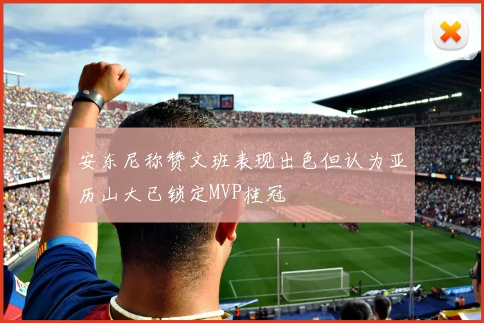 安东尼称赞文班表现出色但认为亚历山大已锁定MVP桂冠
