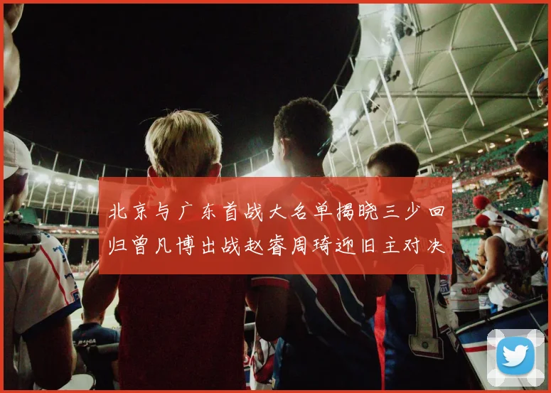北京与广东首战大名单揭晓三少回归曾凡博出战赵睿周琦迎旧主对决