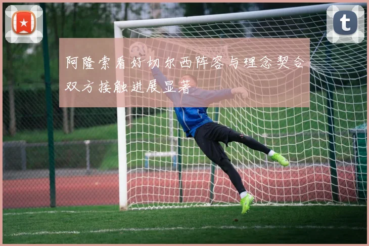 阿隆索看好切尔西阵容与理念契合双方接触进展显著
