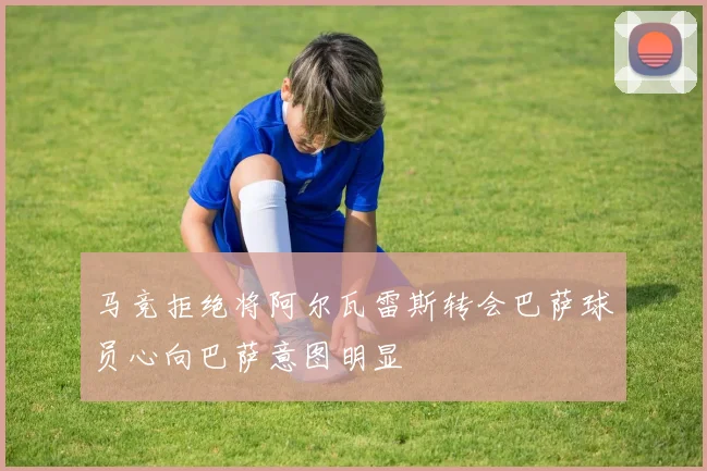 马竞拒绝将阿尔瓦雷斯转会巴萨球员心向巴萨意图明显