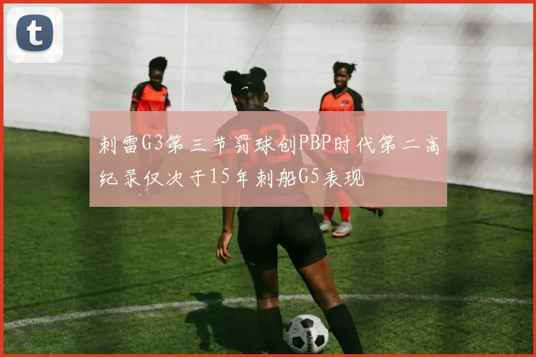 刺雷G3第三节罚球创PBP时代第二高纪录仅次于15年刺船G5表现