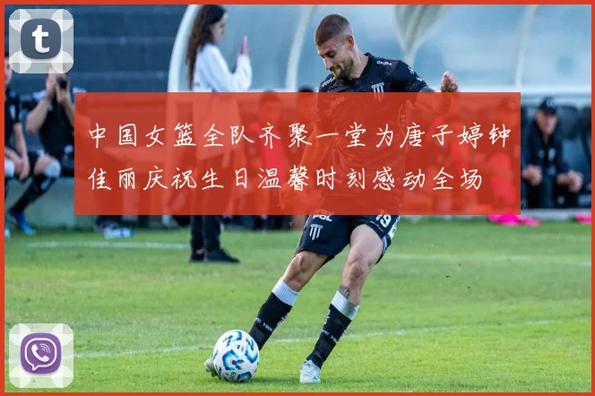 中国女篮全队齐聚一堂为唐子婷钟佳丽庆祝生日温馨时刻感动全场