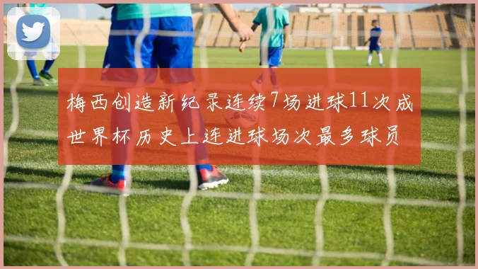 梅西创造新纪录连续7场进球11次成世界杯历史上连进球场次最多球员