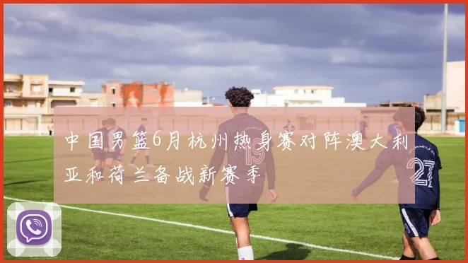 中国男篮6月杭州热身赛对阵澳大利亚和荷兰备战新赛季