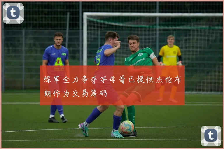 绿军全力争夺字母哥已提供杰伦布朗作为交易筹码