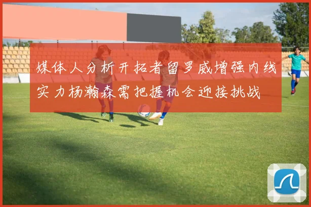 媒体人分析开拓者留罗威增强内线实力杨瀚森需把握机会迎接挑战