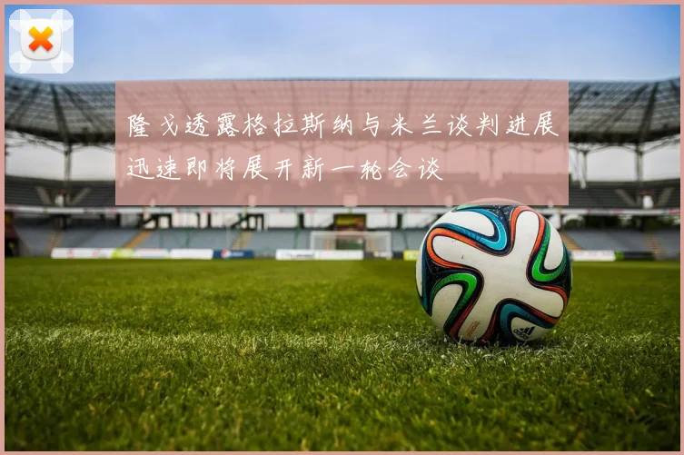 隆戈透露格拉斯纳与米兰谈判进展迅速即将展开新一轮会谈