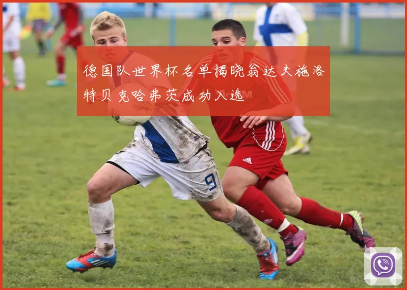 德国队世界杯名单揭晓翁达夫施洛特贝克哈弗茨成功入选
