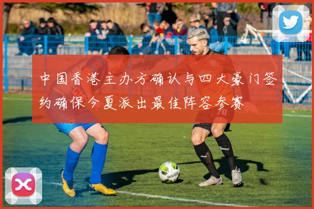 中国香港主办方确认与四大豪门签约确保今夏派出最佳阵容参赛