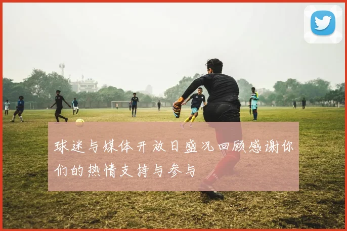 球迷与媒体开放日盛况回顾感谢你们的热情支持与参与