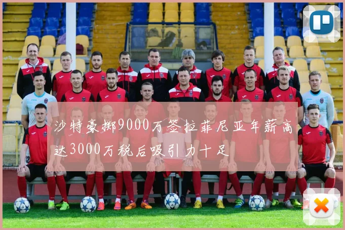 沙特豪掷9000万签拉菲尼亚年薪高达3000万税后吸引力十足