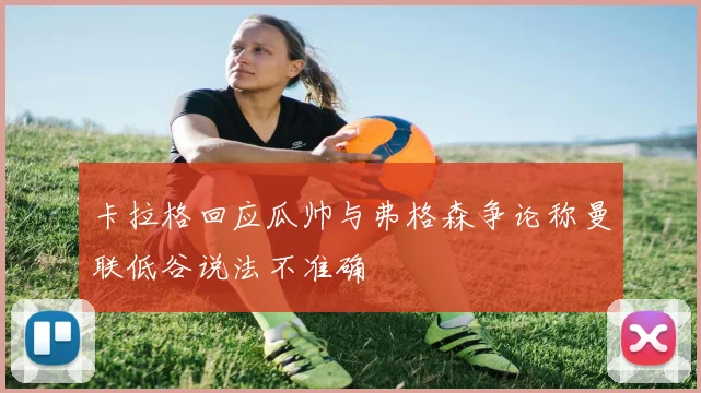 卡拉格回应瓜帅与弗格森争论称曼联低谷说法不准确