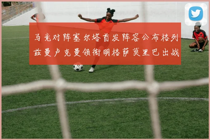 马竞对阵塞尔塔首发阵容公布格列兹曼卢克曼领衔明格萨莫里巴出战