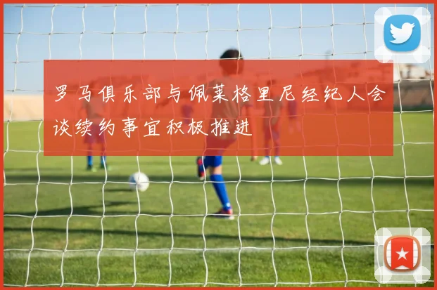 罗马俱乐部与佩莱格里尼经纪人会谈续约事宜积极推进