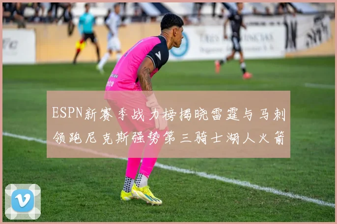 ESPN新赛季战力榜揭晓雷霆与马刺领跑尼克斯强势第三骑士湖人火箭表现不俗