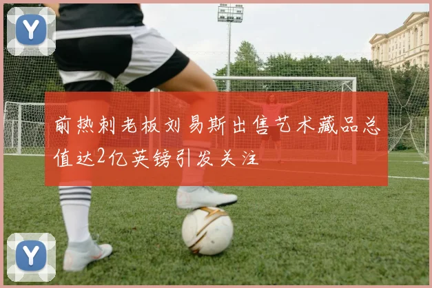 前热刺老板刘易斯出售艺术藏品总值达2亿英镑引发关注