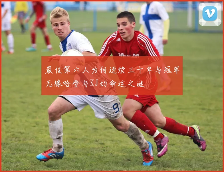 最佳第六人为何连续三十年与冠军无缘哈登与KJ的命运之谜