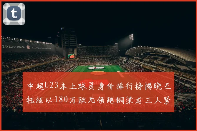 中超U23本土球员身价排行榜揭晓王钰栋以180万欧元领跑铜梁龙三人紧随其后