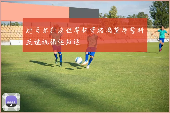 迪马尔科谈世界杯资格渴望与哲科友谊祝福他好运