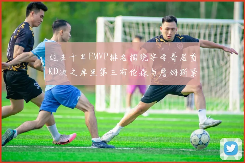 过去十年FMVP排名揭晓字母哥居首KD次之库里第三布伦森与詹姆斯紧随其后